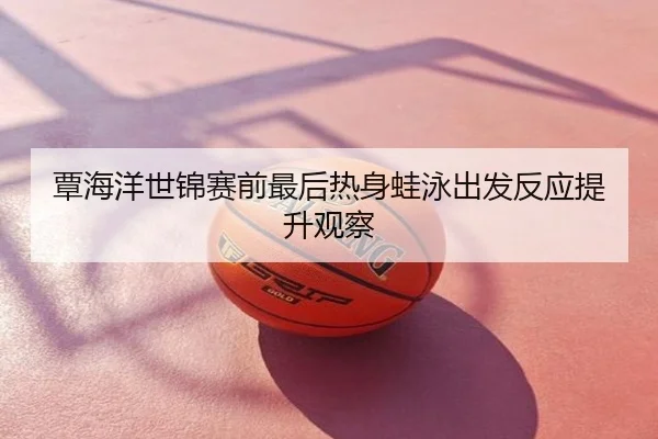 覃海洋世锦赛前最后热身蛙泳出发反应提升观察