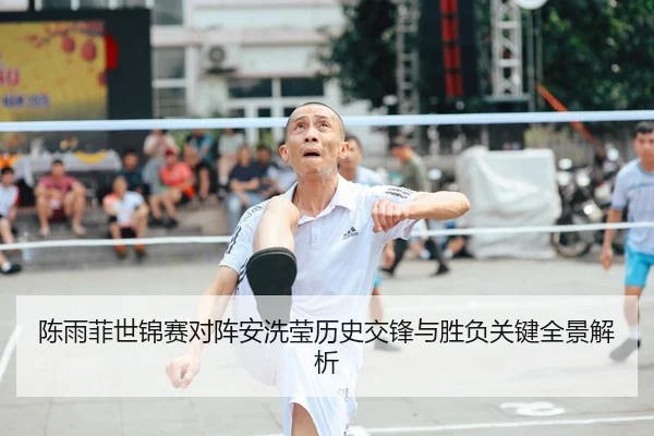 陈雨菲世锦赛对阵安洗莹历史交锋与胜负关键全景解析