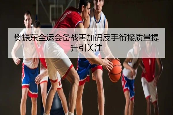 樊振东全运会备战再加码反手衔接质量提升引关注