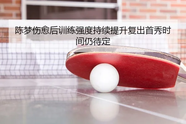 陈梦伤愈后训练强度持续提升复出首秀时间仍待定