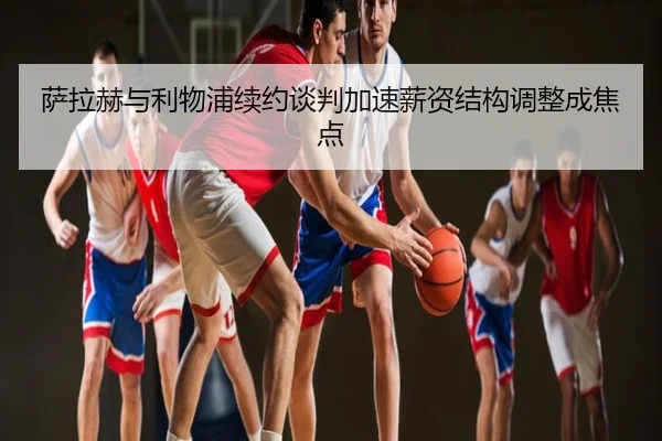 萨拉赫与利物浦续约谈判加速薪资结构调整成焦点